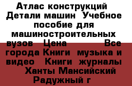 Атлас конструкций. Детали машин. Учебное пособие для машиностроительных вузов › Цена ­ 1 000 - Все города Книги, музыка и видео » Книги, журналы   . Ханты-Мансийский,Радужный г.